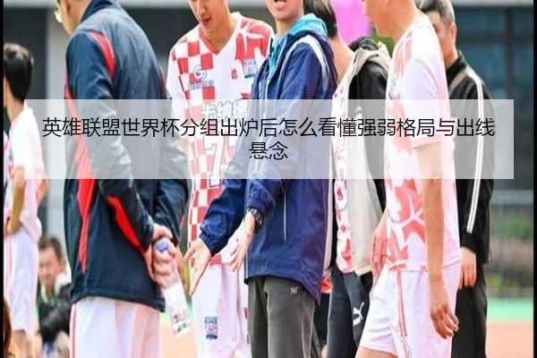 英雄联盟世界杯分组出炉后怎么看懂强弱格局与出线悬念